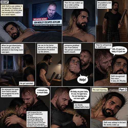 (Recap). Seth Rollins was asleep in his bed after finding out Jon Moxley A.K.A the joker had escaped the asylum on a news report,then he was woken up by a noise coming from downstairs,He grabbed a bat and walked downstairs,when He got downstairs…he noticed…one of the windows in the living room was open,He got spooked,He ran to his home phone to call the police,but before he picked up the phone….someone grabbed him from behind,“Help!” Seth yelled,The person covered Seth’s mouth,Then he whispered in Seth’s ear “shh,it’s just me baby,it’s just me”,Seth recognized the voice….It was Jon Moxley,He removed his hand from Seth’s mouth,He wrapped his arms around Seth,“I missed you so much baby” Jon said Softly,Seth dropped the bat,Then tears rolled down his face,He wrapped his arms around Jon tightly while tears were still pouring down his face as if he were afraid that Jon was gonna be taken away from him again,Jon Gently rubbed Seth’s back,“Oh baby,my poor baby,It’s ok,I’m right here,I’m not leaving you,not ever again” Jon said softly. (And now part 3). The next morning,Seth was asleep in his bed. He slowly woke up