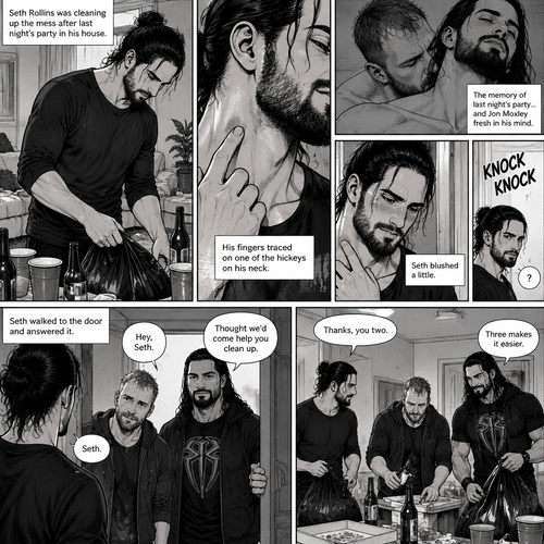 (Part 2) Seth Rollins was cleaning up the mess after last night’s party in his house. His fingers traced on one of the hickeys on his neck. The memory of last night’s party…and Jon Moxley Fresh in his mind. Seth blushed a little,Then there was a knock on the door. Seth walked to the door and answered it,It was Jon and Roman Reigns. They came to help Seth clean up