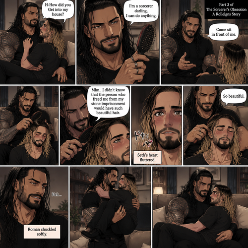 (Part 3 of the Sorcerer’s obsession,A Rolleigns story). Roman Reigns (The sorcerer) Was sitting on Seth Rollins’s couch in Seth Rollins’s house with Seth Rollins on his lap. Seth was blushing. “H-How did you Get into my house?” Seth asked nervously. “I’m a sorcerer darling,I can do anything” Said Roman. Roman reached into his pocket and grabbed Seth’s hairbrush. Roman motioned for Seth to sit in front of him on the floor so he could brush his hair. Seth sits in front of Roman on the floor. Roman brushes Seth’s hair. “Mhn..I didn’t know that the person who freed me from my stone imprisonment would have such beautiful hair” Roman said seductively. Seth Blushed. Roman kept brushing Seth’s hair. After about a minute,Roman finished brushing Seth’s hair. “So beautiful” Roman said seductively. Seth’s heart fluttered. Roman chuckled softly,then he got up and picked Seth up off the floor in his arms. Then he sat down on the couch again