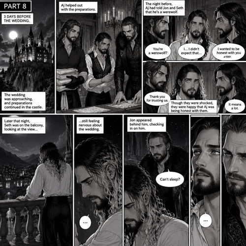 (Recap) Seth Rollins (The vampire hunter turned Bride of the Vampire king) was almost kidnapped by A mysterious figure (AJ Styles),Jon Moxley (Vampire King) Saved Seth,The man took off the hood and revealed he’s Seth’s brother,Seth was stunned. “What?” Seth asked,”I’m your brother” said Aj,Seth shook his head a little,”I don’t believe you” Said Seth,”I know this is a lot to process,but it’s true” said Aj,Jon gently pulled Seth to his side,”How do we know you’re telling the truth?” Jon asked cautiously,Aj shows his birthmark,It’s the shape of a crescent moon…just like Seth’s. Seth was stunned,All this time he thought he was the only one with that birthmark’”A-Are you really my brother?” Seth asked,”Yes Seth…I am” said Aj,”I have been searching for you…all these years” Aj paused,Tears welling up in his eyes,”And I finally found you” Aj continued,Seth didn’t know what to say,Neither did Jon,”I’ve never forgotten about you,little brother” Said Aj,Something flashed in Seth’s mind,it was a memory of himself and Aj when they were little,Aj (as a kid) had promised Seth he would never forget him,The flashback ends,Tears welled up in Seth’s eyes,Seth and Aj hugged each other,Jon just watched. (And now part 8). 3 days before the wedding,Seth and Jon were still preparing. Aj helped out. The night before Aj had told Jon and Seth that he’s a werewolf. Seth and Jon were shocked but were happy that Aj was being honest with them. Seth was on the balcony Looking at the view and Looking nervous about the wedding. Jon appeared behind him checking in on him. “Can’t sleep?” Jon asked