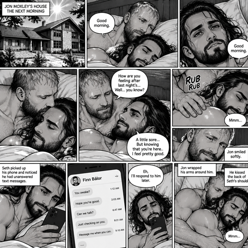 (Part 5). Still at Jon Moxley’s house. The next morning,Seth Rollins was asleep in Jon’s bed after last night’s activity. After a while Seth woke up,Jon was awake Before Seth was. “Good morning” Jon said softy. “Good morning” Seth Said Softly. Jon gently kissed Seth’s forehead. “How are you feeling after last night’s…Well..you know?” Jon asked. “A little sore…But knowing that you’re here..I feel pretty good” Seth said Softly. Jon gently rubbed Seth’s back. Seth hummed softly. Jon smiled softly. Seth picked up his phone and noticed he had unanswered text messages. Most of them were from Finn Bálor. Seth Shrugged and said “Eh,I’ll respond to him later”. He puts his phone back on the nightstand. Jon Wrapped his arms around him. He kissed the back of Seth’s shoulder. Seth hummed softly