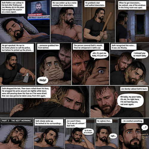 (Recap). Seth Rollins was asleep in his bed after finding out Jon Moxley A.K.A the joker had escaped the asylum on a news report,then he was woken up by a noise coming from downstairs,He grabbed a bat and walked downstairs,when He got downstairs…he noticed…one of the windows in the living room was open,He got spooked,He ran to his home phone to call the police,but before he picked up the phone….someone grabbed him from behind,“Help!” Seth yelled,The person covered Seth’s mouth,Then he whispered in Seth’s ear “shh,it’s just me baby,it’s just me”,Seth recognized the voice….It was Jon Moxley,He removed his hand from Seth’s mouth,He wrapped his arms around Seth,“I missed you so much baby” Jon said Softly,Seth dropped the bat,Then tears rolled down his face,He wrapped his arms around Jon tightly while tears were still pouring down his face as if he were afraid that Jon was gonna be taken away from him again,Jon Gently rubbed Seth’s back,“Oh baby,my poor baby,It’s ok,I’m right here,I’m not leaving you,not ever again” Jon said softly. (And now part 3). The next morning,Seth was asleep in his bed. He slowly woke up. He looked at his surroundings…Jon wasn’t there. “So It was all a dream” Said Seth. He sighed,then…he smelled something