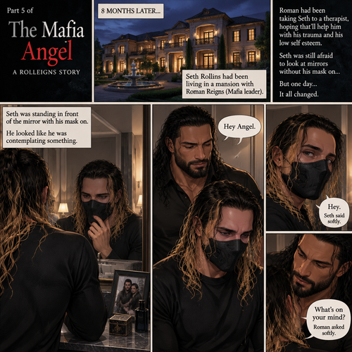 (Part 5 of the mafia angel,A Rolleigns story). 8 months later,Seth Rollins (He’s still wearing a mask) had been living in a mansion with Roman Reigns (Mafia leader). Roman had been Taking Seth to a therapist hoping that’ll help him with his trauma and his low self esteem. Seth was still afraid to look at mirrors without his mask on….But one day….It all changed. Roman came home after a long day of negotiations. He went upstairs to the bedroom…and Found Seth standing in front of the mirror with his mask on. He looked like he was contemplating something. Roman came up behind him. “Hey Angel” Roman said Softly. “Hey” Seth said Softly. “What’s on your mind?” Roman Asked softly