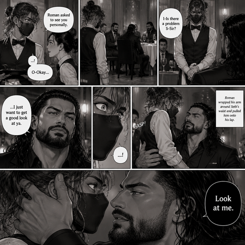 (Recap) Seth Rollins is a waiter at a restaurant,He’s wearing a mask that covers his face because all his life he’s been told he was ugly,He believed it,He’s also too afraid to look at mirrors,One night he was working as usual,then a group of men walked in amongst them was Roman Reigns (Feared mafia Boss) and took a seat,One of the waitresses told Seth that Roman asked to see him personally,Seth was nervous. (And now part 2). Seth nervously walked over to Roman’s table. “I-Is there a problem S-Sir?” Seth asked nervously. “…I just want to get a good look at ya” said Roman. Seth’s eyes Widened.  Roman wrapped his arm around Seth’s waist and pulled him onto his lap. Seth gasped. “Look at me” Roman commanded