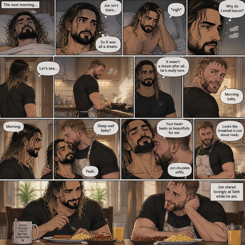 (Recap). Seth Rollins was asleep in his bed after finding out Jon Moxley A.K.A the joker had escaped the asylum on a news report,then he was woken up by a noise coming from downstairs,He grabbed a bat and walked downstairs,when He got downstairs…he noticed…one of the windows in the living room was open,He got spooked,He ran to his home phone to call the police,but before he picked up the phone….someone grabbed him from behind,“Help!” Seth yelled,The person covered Seth’s mouth,Then he whispered in Seth’s ear “shh,it’s just me baby,it’s just me”,Seth recognized the voice….It was Jon Moxley,He removed his hand from Seth’s mouth,He wrapped his arms around Seth,“I missed you so much baby” Jon said Softly,Seth dropped the bat,Then tears rolled down his face,He wrapped his arms around Jon tightly while tears were still pouring down his face as if he were afraid that Jon was gonna be taken away from him again,Jon Gently rubbed Seth’s back,“Oh baby,my poor baby,It’s ok,I’m right here,I’m not leaving you,not ever again” Jon said softly. (And now part 3). The next morning,Seth was asleep in his bed. He slowly woke up. He looked at his surroundings…Jon wasn’t there. “So It was all a dream” Said Seth. He sighed,then…he smelled something. “Why do I smell bacon?” Seth asked himself. He got up and followed the smell to the kitchen,Then…he sees Jon making breakfast while humming a tune. Seth smiled. “It wasn’t a dream after all…he’s really here” Seth said in his mind. Jon eventually noticed Seth. He smiled softly. “Morning baby” Said Jon. “Morning” Said Seth. Jon motioned for Seth to come closer. Seth came closer to Jon. Jon wrapped his arm around Seth’s waist,then he kissed Seth’s forehead. Seth hummed softly. “Sleep well baby?” Jon asked softly. “Yeah” Seth said softly. Jon kissed Seth’s neck. Seth’s heart fluttered. Jon gently placed his hand on Seth’s chest to feel his heartbeat. “Your heart beats so beautifully for me” Jon whispered in Seth’s ear. Seth blushed. Jon chuckled softly. Jon looked at the food. “Looks like breakfast is just about ready” Said Jon. Seth sat at the table and Jon put the breakfast on the table. They ate the food. Jon stared lovingly at Seth while he ate