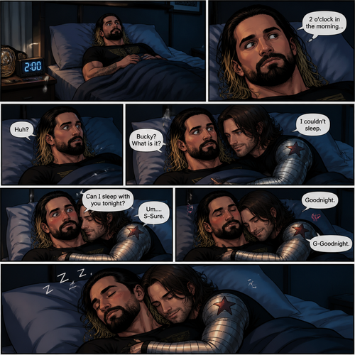 Seth Rollins was trying to sleep in his bed…but he couldn’t.He looked at his alarm clock,It was 2 o’clock in the morning.Then…He felt the bed dip beside him. “Huh?” Said Seth. He looked behind him,Bucky was on the bed with him. “Bucky? What is it?” Asked Seth. “I couldn’t sleep” said Bucky.He wrapped his arms around Seth and snuggled against him. “Can I sleep with you tonight?” Bucky asked softly in Seth’s ear.Seth blushed a little. “Um….S-Sure” Said Seth.Bucky smiled and put his head on Seth’s shoulder. “Goodnight” Bucky whispered. Seth’s heart fluttered. “G-Goodnight” Seth said softly. They both fell asleep