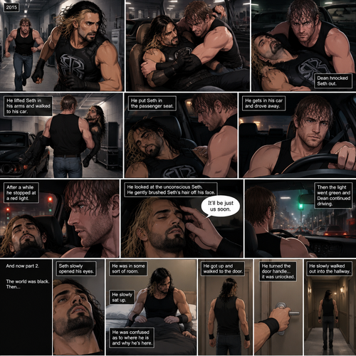 (Recap). It’s the year 2015,Seth Rollins was being chased backstage by Dean Ambrose,Seth was running to his car,but before he could get there Dean tackled him,Seth struggled,Dean knocked him out,He lifted Seth in his arms and walked to his car,He put Seth in the passenger seat,He gets in his car and drove away,After a while he stopped at a red light,He looked at the unconscious Seth,He gently brushed Seth’s hair off his face,”It’ll be just us soon” Dean Whispered softly,Then the light went green and Dean continued driving. (And now part 2). The world was black,Then…Seth slowly opened his eyes. He was in some sort of room. He slowly sat up. He was confused as to where he is and why he’s here. He got up and walked to the door. He turned the door handle…it was unlocked. He slowly walked out into the hallway