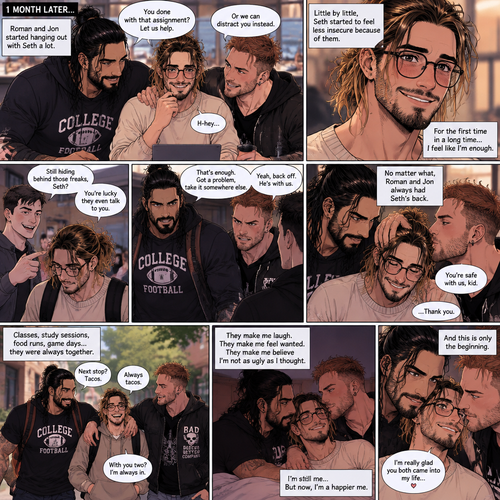 (Recap) Seth Rollins (College student) was at a history class,Then two students came in late,Roman Reigns (College Football Player) and Jon Moxley (bad boy) a.k.a the power couple,Seth thought about approaching them but his insecurity won’t let him,He thought they wouldn’t want be be around someone who was as ugly as him,He focused,Then Roman and Jon sat at two empty desks on each side of Seth,Seth was surprised,They said hello and flirted with him,Seth blushed. (And now part 2). 1 month had passed,Jon and Roman started hanging out with Seth a lot,Little by little Seth started to feel less insecure because of them. If anyone ever picked on Seth Roman and Jon would protect him