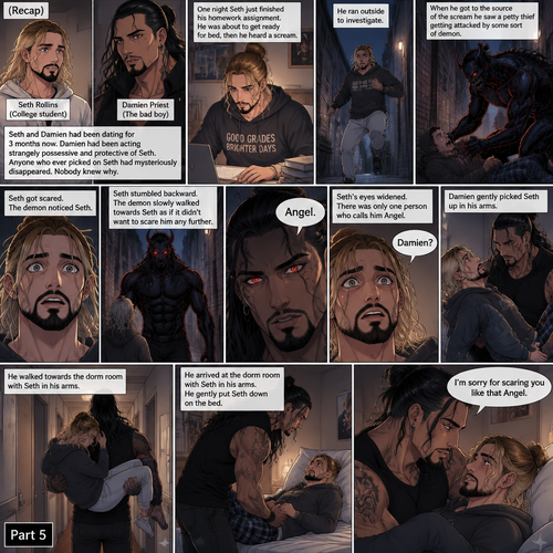 (Recap). Seth Rollins (College student) and Damien Priest (The bad boy) had been dating for 3 months now,Damien had been acting strangely possessive and protective of Seth,Anyone who ever picked on Seth had mysteriously disappeared,Nobody knew why,One night Seth just finished his homework assignment,He was about to get ready for bed,then he heard a scream,He ran outside to investigate,When he got to the source of the scream he saw A petty thief Getting attacked by some sort of demon,Seth got scared,The demon noticed Seth,Seth stumbled backward,The demon slowly walked towards Seth as if it didn’t want to scare him any further,Seth’s heart was pounding with fear,Then the demon spoke “Angel”,Seth’s eyes widened,There was only one person who calls him Angel,“Damien?” Seth asked,Damien Gently picked Seth up in his arms,He walked towards the dorm room with Seth In his arms. (And now Part 5). He arrived at the dorm room with Seth in his arms. He gently put Seth down on the bed. “I’m sorry for scaring you like that Angel” Damien said softly
