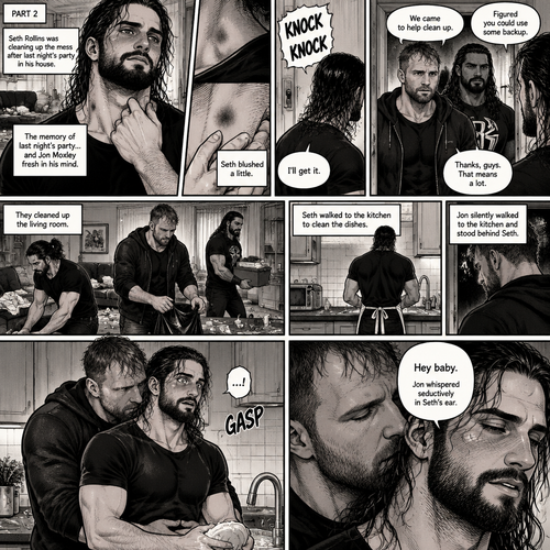 (Part 2) Seth Rollins was cleaning up the mess after last night’s party in his house. His fingers traced on one of the hickeys on his neck. The memory of last night’s party…and Jon Moxley Fresh in his mind. Seth blushed a little,Then there was a knock on the door. Seth walked to the door and answered it,It was Jon and Roman Reigns. They came to help Seth clean up. Seth was thankful for that. They cleaned up the living room. Seth walked to the kitchen to clean the dishes. Jon silently walked to the kitchen and stood behind Seth,Then he wrapped his arms around Seth’s waist. Seth gasped softly. “Hey baby” Jon whispered seductively in Seth’s ear