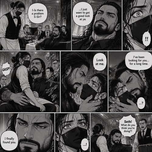 (Recap) Seth Rollins is a waiter at a restaurant,He’s wearing a mask that covers his face because all his life he’s been told he was ugly,He believed it,He’s also too afraid to look at mirrors,One night he was working as usual,then a group of men walked in amongst them was Roman Reigns (Feared mafia Boss) and took a seat,One of the waitresses told Seth that Roman asked to see him personally,Seth was nervous. (And now part 2). Seth nervously walked over to Roman’s table. “I-Is there a problem S-Sir?” Seth asked nervously. “…I just want to get a good look at ya” said Roman. Seth’s eyes Widened.  Roman wrapped his arm around Seth’s waist and pulled him onto his lap. Seth gasped. “Look at me” Roman commanded. Seth looked at him. “I’ve been looking for you…for a long time” Said Roman. Seth was confused. “I finally found you” Said Roman. The manager walked in and was about to lecture Seth