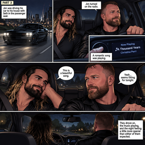 (Recap) Seth Rollins and Jon Moxley met at a bar called “Fangtastica”,Jon ordered a drink for Seth,He sat beside Seth after Seth took a sip of the drink,After a while they slow danced together on the dance floor after a slow romantic song played,After awhile They walked to Jon’s car together,They got in and drove off. (And now part 3). Jon was driving his car to his house with Seth in the passenger seat. He turned on the radio,A romantic song was playing