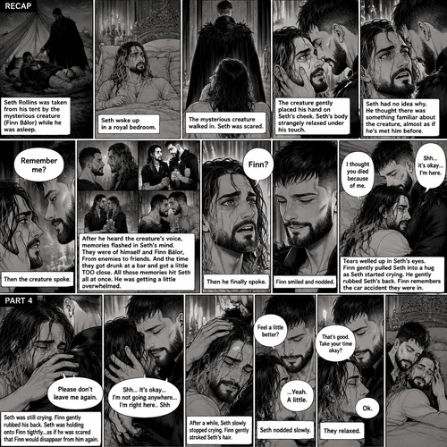 (Recap). Seth Rollins was taken from his tent by the mysterious creature (Finn Bálor) while he was asleep,Seth woke up in a royal bedroom,The mysterious creature walked in,Seth was scared,The mysterious creature gently placed his hand on Seth’s cheek,Seth’s body strangely relaxed under The creature’s touch,Seth had no idea why,Seth thought there was something familiar about the creature almost as if he’s met him before,Then the creature spoke “Remember me?”,After he heard the creature’s voice memories flashed in Seth’s mind,They were of himself and Finn Bálor,From enemies to friends And the time they got drunk at a bar and got a little TOO close,All those memories hit Seth all at once,He was getting a little overwhelmed,Then He finally spoke “Finn?”,Finn smiled and nodded,Tears welled up in Seth’s eyes,Finn gently pulled Seth into a hug as Seth started crying,He gently rubbed Seth’s back,”I thought you died because of me” Seth said while sobbing,Finn remembers the car accident they were in,”Shh…it’s okay…I’m here” Finn said softly. (And now part 4). Seth was still crying. Finn gently rubbed his back. Seth was holding onto Finn tightly…as if he was scared that Finn would disappear from him again. “Please don’t leave me again” Seth said through his tears. “Shh…It’s okay…I’m not going anywhere…I’m right here..Shh” Finn said softly. After a while,Seth slowly stopped crying. Finn gently stroked Seth’s hair. “Feel a little better?” Finn asked softly. Seth nodded slowly. “That’s good,Take your time okay?” Finn said softly. “Ok” Seth said softly. They relaxed