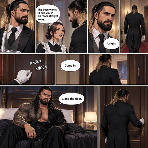 Seth Rollins was working as a butler at a mansion,Then one of the maids walked up to him. “The boss wants to see you in his room straight away” Said the maid.Seth nods in response,He walks to the boss’s Room.He knocks on the door. “Come in” said the boss. Seth opened the door and walked inside.The boss (Roman Reigns was sitting on the bed). “Close the door” Roman said.Seth closed the door