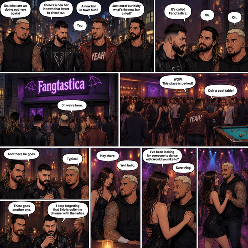 Seth Rollins and his Friends Finn Bálor,Solo Sikoa and LA knight are walking down the road at night. “So..what are we doing out here again?” Solo asked. Finn sighed. “There’s a new bar in town that I want to check out” said Finn “A new bar in town huh?” Said LA knight. “Yep” said Finn. “Just out of curiosity what’s the new bar called?” Asked Seth. “It’s called Fangtastica” said Finn. “Oh” Said Seth and Solo. Finn looked up. “Oh we’re here” said Finn. They head inside. “WOW This place is packed” said LA knight. Then LA knight noticed a pool table. “Ooh a pool table” Said LA knight as he runs to it. “And there he goes” Said Seth. “Typical” said Solo. Seth,Finn and Solo head to a bar table,Then a young woman approached Solo. “Hey there” said the woman. “Well hello” said Solo. “I’ve been looking for someone to dance with,Would you like to?” Asked the woman. “Sure thing” said Solo. They head to the dance floor. “There goes another one” said Seth. “I keep forgetting that Solo is quite the charmer with the ladies” said Finn