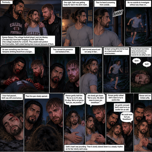 (Recap) Roman Reigns (The college football player) and Jon Moxley (The bad boy) have been hanging out with Seth Rollins (The college student) for a month,They would even protect him from bullies,Seth stated feeling less insecure because of them,one night he was getting ready for bed in his dorm room,then he heard screaming from outside,He ran outside to investigate without any shoes on,the screaming slowly stopped,He sees something near the trees,he walked closer,He sees vampires drinking blood from a burglar,they sensed his presence and looked at him,it was Roman and Jon,Seth turned around and ran away in fear,Roman and Jon called out after him,Seth kept running till he hit his head on a tree branch and lost consciousness,the last thing he heard before losing consciousness was Roman and Jon running towards him and calling his name. (And now part 3). 1 hour had passed,Seth was still unconscious. Then his eyes slowly opened,the first thing he sees was Roman and Jon looking down at him with worried looks on their faces. Seth’s fear returned and he tried to scramble away. Roman gently held him. “No no no no it’s okay it’s okay,We’re not gonna hurt you,we promise” Said Roman. Jon slowly got closer. “We’re sorry,We didn’t mean to scare you sweetheart” Jon said softly. Seth’s heart was pounding. Roman gently Rubbed Seth’s back to try to soothe him. Jon gently caressed Seth’s hand to try to soothe him as well. “We could never hurt you Sweetheart” Jon said softly. Seth’s heartbeat slowed down to a steady rhythm as Seth’s fear slowly went away. Roman and Jon Smiled softly