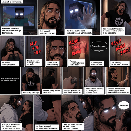 (part 2) Minecraft is still running. Herobrine still stared at Seth Rollins through the webcam. Seth was still paralyzed from fear. Herobrine put his hand on the screen…it went through. Seth ran out of the room in fear and locked himself in the bathroom. For a while nothing happened…then there were footsteps outside the door. Seth’s heart was pounding. Then…..something banged on the door. Seth scrambled away from the door in fear. Then a voice spoke from the door “Open the door”. Seth was too scared to move. The banging on the door continued. After about three minutes,The banging stopped. Seth slowly stood up,Then he slowly walked to the door. He unlocked the door and slowly opened it….Herobrine was standing in front of him….in human form. Seth was about to slam the door but herobrine prevented him from doing so,Then he slowly walked into the bathroom backing Seth into a wall. He slowly wrapped his arm around Seth’s waist,Then he placed his hand on Seth’s cheek. Seth was confused. Then….Herobrine spoke “Beautiful”