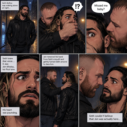 Seth Rollins was walking alone at night….then….someone grabbed him from behind and covered his mouth so he wouldn’t scream,Then the person whispered in Seth’s ear “Missed me baby?”. Seth knew that voice….it was Jon Moxley..his first love. Seth’s heart was pounding. Jon removed his hand from Seth’s mouth and gently turned Seth around to face him. Seth couldn’t believe that Jon was actually here