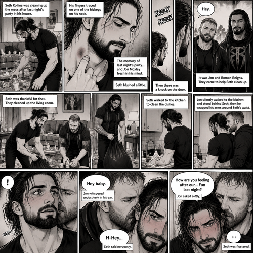 (Part 2) Seth Rollins was cleaning up the mess after last night’s party in his house. His fingers traced on one of the hickeys on his neck. The memory of last night’s party…and Jon Moxley Fresh in his mind. Seth blushed a little,Then there was a knock on the door. Seth walked to the door and answered it,It was Jon and Roman Reigns. They came to help Seth clean up. Seth was thankful for that. They cleaned up the living room. Seth walked to the kitchen to clean the dishes. Jon silently walked to the kitchen and stood behind Seth,Then he wrapped his arms around Seth’s waist. Seth gasped softly. “Hey baby” Jon whispered seductively in Seth’s ear. Seth blushed. “H-Hey” Seth said nervously. “How are you feeling after our…Fun last night?” Jon asked softly. Seth was flustered