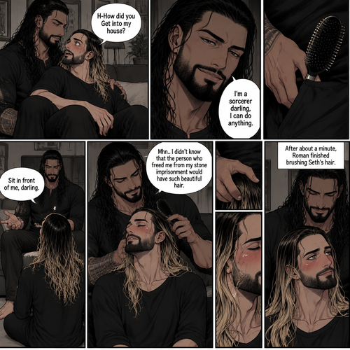 (Part 3 of the Sorcerer’s obsession,A Rolleigns story). Roman Reigns (The sorcerer) Was sitting on Seth Rollins’s couch in Seth Rollins’s house with Seth Rollins on his lap. Seth was blushing. “H-How did you Get into my house?” Seth asked nervously. “I’m a sorcerer darling,I can do anything” Said Roman. Roman reached into his pocket and grabbed Seth’s hairbrush. Roman motioned for Seth to sit in front of him on the floor so he could brush his hair. Seth sits in front of Roman on the floor. Roman brushes Seth’s hair. “Mhn..I didn’t know that the person who freed me from my stone imprisonment would have such beautiful hair” Roman said seductively. Seth Blushed. Roman kept brushing Seth’s hair. After about a minute,Roman finished brushing Seth’s hair