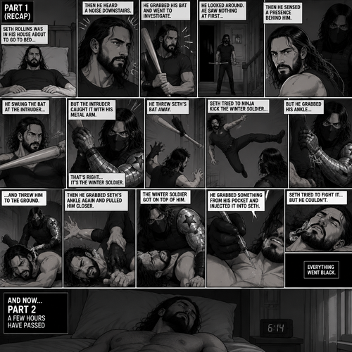 (Recap). Seth Rollins was in his house about to go to bed then he heard a noise downstairs,He grabbed his bat and went to investigate,He looked around He sees nothing at first,Then he sensed a presence behind him,He swung the bat and the intruder but the intruder caught it with his metal arm,That’s right it’s the winter soldier,He threw Seth’s bat away,Seth tried to ninja kick the winter soldier but he grabbed his ankle and threw him to the ground,Then he grabbed he grabbed Seth’s ankle again and pulled him closer,Seth struggled,The winter soldier got on top of him,Seth kept struggling,The winter soldier grabbed something from his pocket and injected it into Seth,Seth tried to fight it,but he couldn’t,Everything went black. (And now part 2). A few hours have passed