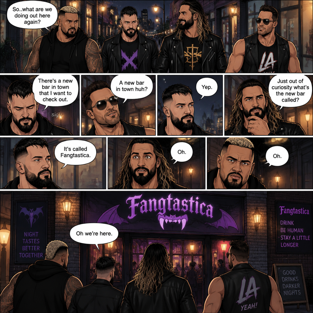 Seth Rollins and his Friends Finn Bálor,Solo Sikoa and LA knight are walking down the road at night. “So..what are we doing out here again?” Solo asked. Finn sighed. “There’s a new bar in town that I want to check out” said Finn “A new bar in town huh?” Said LA knight. “Yep” said Finn. “Just out of curiosity what’s the new bar called?” Asked Seth. “It’s called Fangtastica” said Finn. “Oh” Said Seth and Solo. Finn looked up. “Oh we’re here” said Finn