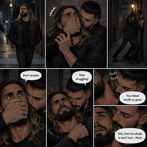 Seth Rollins was walking down a sidewalk alone at night,Then…Someone (Finn Bálor) grabbed him from behind and pulled him into an alleyway. Seth tried to yell for help but the person Covered his mouth with his hand. The person whispered in Seth’s ear “Don’t scream”. Seth struggled but the person was somehow stronger than him. “Stop struggling!” The person said with an irritated tone. Seth was breathing heavily. The person sniffed Seth’s neck. “Your blood smells so good” Said the person. Seth’s heart was pounding with fear. “Shh,Don’t be afraid,It won’t hurt…Much” The person said softly