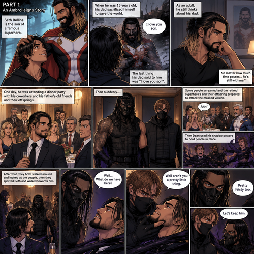 (Part 1 of an Ambrolleigns story) Seth Rollins is the son of a famous superhero. When he was 15 years old his sad sacrificed himself to save the world,the last this his dad said to him was “I love you son”. As an adult he still thinks about his dad. One day He was attending a dinner party with his coworkers and his father’s old friends and their offsprings,Then suddenly….Two masked villains (Roman Reigns and Dean Ambrose) bursts in. Some people screamed and the retired superhero’s and their offspring prepared to attack the masked villains. Then Dean used his shadow powers to hold people In place. After that they both walked around and Looked at the people,Then they spotted Seth and walked towards him. “Well…What do we have here?” Roman asked. Dean grabbed Seth’s chin. “Well aren’t you a pretty little thing” Said Dean. Seth struggled against the shadow binds. “Pretty feisty too” said Roman. Dean looked at Roman and said “Let’s keep him”
