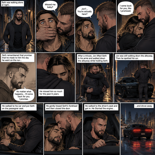 (Recap). Seth Rollins was walking alone at night,then someone grabbed him from behind and covered his mouth so he wouldn’t scream,he whispered in Seth’s ear “Missed me baby?”,it turned out to be Jon Moxley Seth’s first love,Jon removed his hand from Seth’s mouth and gently turned Seth around to face him,Seth couldn’t believe that Jon was actually here,Jon hugged Seth and said “I came back for you,like I promised”,Seth had remembered that promise that he made to him the day he went on the run,Seth hugged Jon back,He missed him so much for the past 6 years.after a minute,Jon lifted Seth in his arms and walked down the alleyway while holding Seth. (And now part 2). Jon was still walking down the alleyway,Then he spotted his car. He walked to his car and put Seth on the passenger seat. He gently kissed Seth’s forehead and then closed the door. He walked to the driver’s seat and got in. He Started the engine and drove away