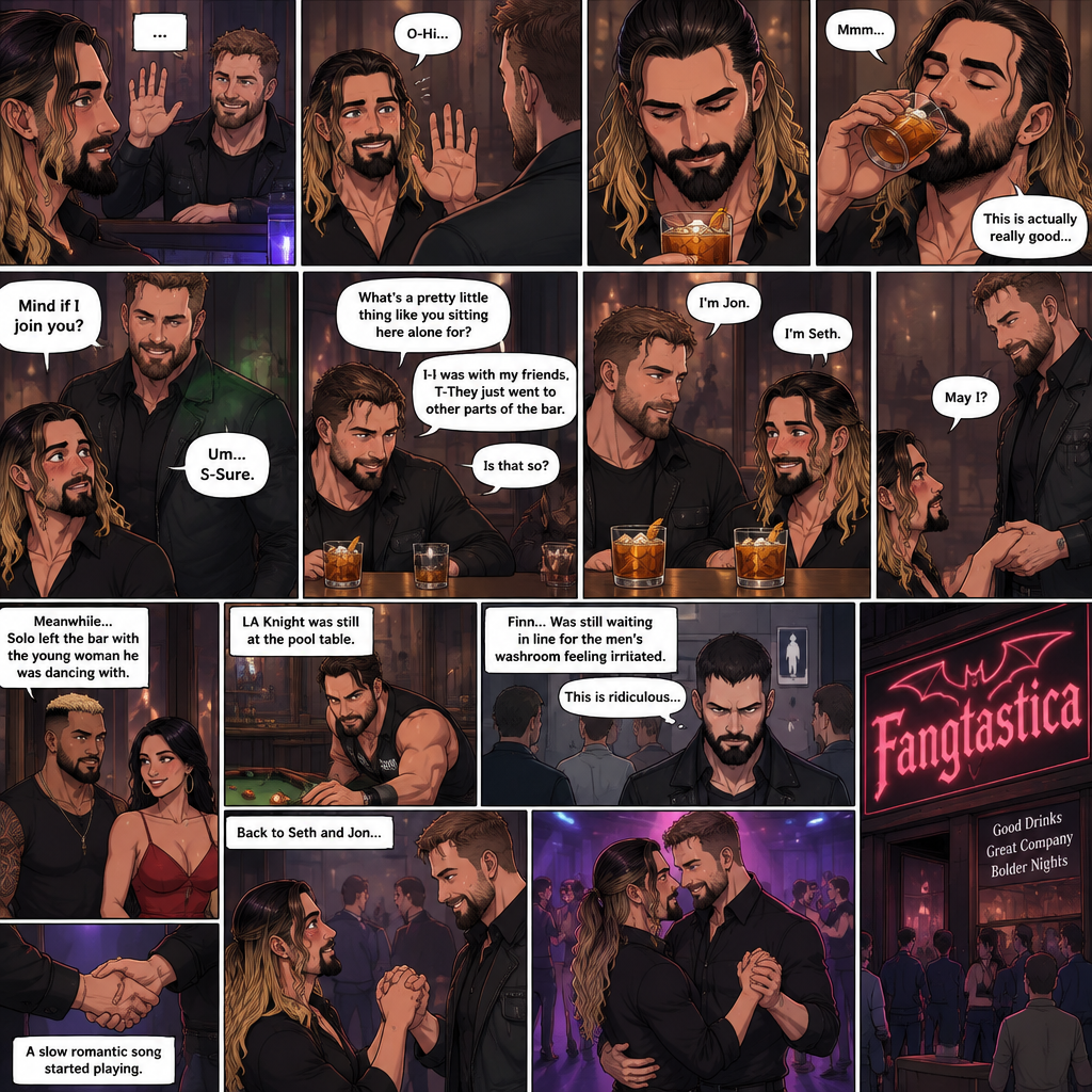 (Previously). Seth Rollins and his friends Finn Bálor,Solo Sikoa and LA Knight arrived at a bar called “Fangtastica”. LA Knight went to a pool table,Solo was approached by a young woman who invited him to dance with her,he accepted and got on the dance floor with her,Finn went to the men’s bathroom only to find that the line for it was too long,He was not happy about it,Seth sat alone at a bar table,A server brought him a drink he never ordered for,The server pointed at a stranger (Jon Moxley) and told Seth that he ordered it for him. (And now part 2). Seth looked at the stranger. The stranger waved at him. Seth nervously waved back,he looked back at the drink…and took a sip. He enjoyed it. The stranger must’ve gotten up because the next thing Seth knew the stranger was suddenly right next to him. “Mind if I join you?” Asked the stranger. “Um…S-Sure” Said Seth. The stranger sat next to Seth. “What’s a pretty little thing like you sitting here alone for?” Said the stranger. Seth blushed a little. “I-I was with my friends,T-They Just went to other parts of the bar” Seth said nervously. “Is that so?” Said the Stranger. (Meanwhile) Solo left the bar with the young woman he was dancing with. LA Knight was still at the pool table. Finn…Was still waiting in line for the men’s washroom feeling irritated. (Now back to Seth and the stranger). The stranger had ordered another drink for himself and Seth by then. “I’m Jon” Said Jon “I’m Seth” said Seth. A slow Romantic song started playing,Jon slowly stood and offered his hand to Seth. “May I?” Jon asked softly. Seth blushed a little again as he nervously took Jon’s hand.Jon lead Seth to the dance floor,They slowly danced