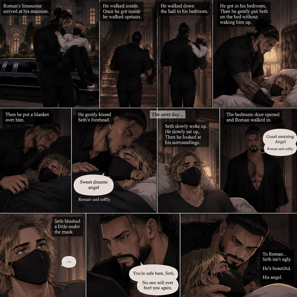 (Recap) Seth Rollins is a waiter at a restaurant,He’s wearing a mask that covers his face because all his life he was told he was ugly and he believed them,He’s also was even too afraid to look at mirrors,Then Roman Reigns (Mafia Boss) and his men walked in,Seth was nervous but walked over here,Roman wrapped his arm around Seth’s waist and pulled him onto his lap,Seth gasped softly,Roman stated that he’s been looking for him,He got up with Seth in his arms and walked to his limousine,He put Seth on the seat,Then he got in and sat beside him,The driver drove away,Roman Wrapped his arm around Seth,”Don’t be scared Seth,I won’t hurt you” Roman Said softly. Seth slowly relaxed,Roman gently rubbed Seth’s back,Seth fell asleep,Roman gently traced the mask on Seth’s face,”If only you knew how beautiful you are” Roman said Softly,3 nights ago Seth was taking out the trash outside his apartment,Roman happened to walk by without Seth noticing,The mask somehow slipped off Seth’s face,He panicked and picked it up and put it back on,Roman briefly saw Seth’s face,He didn’t see an ugly person,he saw someone who looked like an angel,He wanted him ever since. (And now part 4). Roman’s limousine arrived at his mansion. He got out while holding the sleeping Seth in his arms. He walked inside,Once he got inside he walked upstairs. He walked down the hall to his bedroom. He got in his bedroom,Then he gently put Seth on the bed without waking him up,Then he put a blanket over him. He gently kissed Seth’s forehead. “Sweet dreams angel” Roman said softly. The next day,Seth slowly woke up. He slowly sat up,Then he looked at his surroundings. The bedroom door opened and Roman walked in. “Good morning Angel” Roman said softly. Seth blushed a little under the mask