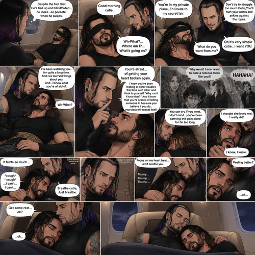 (Previously) The nefarious Jeff Hardy carried the unconscious Seth Rollins (a secret agent) to his private plane after arriving at the airstrip,he put him down on the sofa in the plane,He tied Seth’s wrists and ankles with Rope,Then he blindfolded him,The plane took off,Jeff gently stroked Seth’s head the whispered “We’ll be together soon Cutie,You just don’t know it yet”,Then he gently kissed Seth’s forehead. (And now part 3). Hours have passed,Seth was still unconscious. Jeff was looking at him. “Despite the fact that He’s tied up and blindfolded…he looks…so peaceful when he sleeps” Jeff thought to himself. Then…Seth slowly regained consciousness. “Good morning cutie” Said Jeff. Seth was confused. “Wh-What?…Where am I?…What’s going on?” Seth asked. “You’re in my private plane,En Route to my secret lair” Said Jeff. Seth tried to struggle. “Don’t try to struggle too much Cutie,You’ll hurt your wrists and ankles against the ropes” Said Jeff. “What do you want from me?” Asked Seth. “Oh it’s very simple cutie…I want YOU” said Jeff. Seth was caught off guard. Jeff lifted Seth in his arms,Then he sat back down and put Seth on his lap. “I’ve been watching you…for quite a long time” Said Jeff. “And I’ve learned things about you” Jeff continued. “And…I know what you’re afraid of” Jeff continued. Seth was about to protest But Jeff gently shushed him. “You’re afraid…of getting your heart broken again” said Jeff. Seth was silent…not because he was stunned…it’s because Jeff was right. “I know you’ve been looking at other couples that love each other and think to yourself “Why can’t I have that?” And I know that you’re scared of letting someone in because you believe if you do…your past will repeat itself” Said Jeff. Seth clenched his fists,The memory of his ex-girlfriend cheating on him in high school and humiliating him in front of the entire school and her saying “Why would I ever want to date a hideous freak like you?!” And the other students laughing at him and tears streaming down his face flashed in his mind, Seth was trying not to cry. Jeff noticed and pulled Seth In his embrace. “You can cry if you want,I don’t mind…you’ve been carrying this pain alone for far too long” Jeff said Softly. That did it,Seth couldn’t hold it In anymore,He started crying in Jeff’s arms. “I thought she loved me!,I really did” Seth said through his tears. Jeff gently rubbed Seth’s back. “I know,I know” Jeff said softly. Seth was full on sobbing now,His tears soaking through the blindfold. It broke Jeff’s heart to See Seth like this,He took the blindfold off Seth. “It hurts so much” Seth said through the sobbing. Jeff kept rubbing Seth’s back gently with sadness in his eyes. Seth started coughing while continuing to sob loudly. “Breathe cutie,Just breathe” Jeff said Softly. “…I can’t…I can’t…” Seth said through the sobbing. Jeff gently puts Seth’s head on his chest where his heart is. “Focus on my heart beat…Let it soothe you” Jeff said softly. Seth listened to Jeff’s heart beat and it steady rhythm. His breath starts to steady as he slowly relaxes. “There you go…I got you” Jeff said softly. Tears stopped rolling down Seth’s face,His eyes were red and puffy from crying. “Feeling better?” Jeff asked softly. Seth silently nodded once,He’s to tired from all the crying to speak. “Get some rest…ok?” Jeff said. “…ok..” Seth said softly before he fell asleep. Jeff gently kissed Seth’s head and then fell asleep