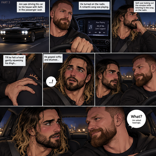 (Recap) Seth Rollins and Jon Moxley met at a bar called “Fangtastica”,Jon ordered a drink for Seth,He sat beside Seth after Seth took a sip of the drink,After a while they slow danced together on the dance floor after a slow romantic song played,After awhile They walked to Jon’s car together,They got in and drove off. (And now part 3). Jon was driving his car to his house with Seth in the passenger seat. He turned on the radio,A romantic song was playing. Seth was looking out the window while listening to the song on the radio. Jon looked at Seth. Seth was focused on the view….till he felt a hand gently squeezing his thigh,He gasped softly and blushed,Then he looked at Jon who was playfully smiling. “What?” Jon asked teasingly