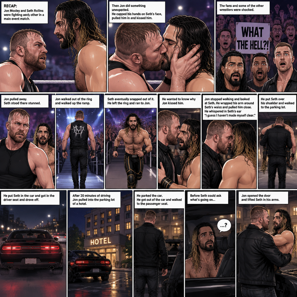 (Recap) Jon Moxley and Seth Rollins were fighting each other in a main event match against each other,Then Jon did something unexpected,He cupped his hands on Seth’s face,pulled him in and kissed him,the fans and some of the other wrestlers were shocked,Jon pulled away,Seth stood there stunned,Jon walked out of the ring and walked up the ramp,Seth eventually snapped out of it,he left the ring and ran to Jon,he wanted to know why Jon kissed him,Jon stopped walking and looked at Seth,He wrapped his arm around Seth’s waist and pulled him close,He whispered In Seth’s ear “I guess I haven’t made myself clear”,He put Seth over his shoulder and walked to the parking lot,He put Seth in the car and got in the driver seat and drove off. (And now part 2). After 20 minutes of driving Jon pulled into the parking lot of a hotel,He parked the car. He got out of the car and walked to the passenger seat. Before Seth could ask what’s going on Jon opened the door and lifted Seth in his arms