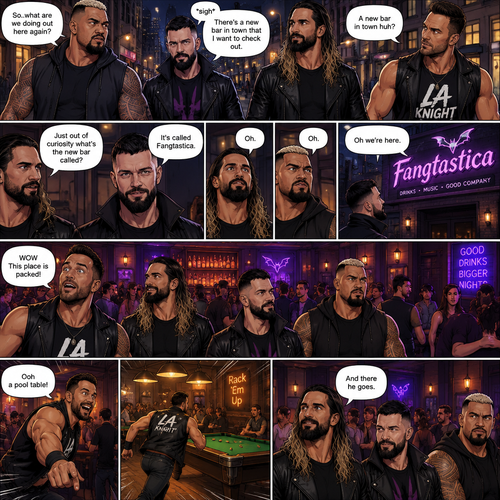 Seth Rollins and his Friends Finn Bálor,Solo Sikoa and LA knight are walking down the road at night. “So..what are we doing out here again?” Solo asked. Finn sighed. “There’s a new bar in town that I want to check out” said Finn “A new bar in town huh?” Said LA knight. “Yep” said Finn. “Just out of curiosity what’s the new bar called?” Asked Seth. “It’s called Fangtastica” said Finn. “Oh” Said Seth and Solo. Finn looked up. “Oh we’re here” said Finn. They head inside. “WOW This place is packed” said LA knight. Then LA knight noticed a pool table. “Ooh a pool table” Said LA knight as he runs to it. “And there he goes” Said Seth