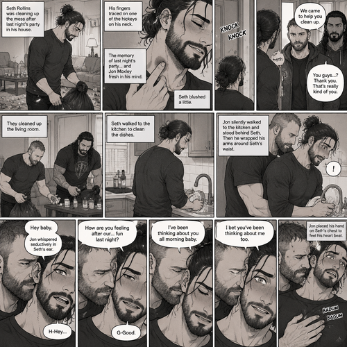 (Part 2) Seth Rollins was cleaning up the mess after last night’s party in his house. His fingers traced on one of the hickeys on his neck. The memory of last night’s party…and Jon Moxley Fresh in his mind. Seth blushed a little,Then there was a knock on the door. Seth walked to the door and answered it,It was Jon and Roman Reigns. They came to help Seth clean up. Seth was thankful for that. They cleaned up the living room. Seth walked to the kitchen to clean the dishes. Jon silently walked to the kitchen and stood behind Seth,Then he wrapped his arms around Seth’s waist. Seth gasped softly. “Hey baby” Jon whispered seductively in Seth’s ear. Seth blushed. “H-Hey” Seth said nervously. “How are you feeling after our…Fun last night?” Jon asked softly. “G-Good” Seth said Softly and nervously. Jon whispered seductively in Seth’s ear “I’ve been thinking about you all morning baby”. Seth is Flustered again. Jon whispered seductively in Seth’s ear again “I bet you’ve been thinking about me too”. Seth’s heart was pounding. Jon placed his hand on Seth’s chest to feel his heart beat. (End of part 2)
