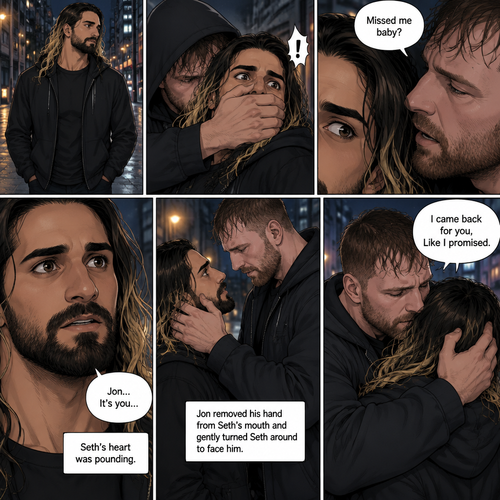 Seth Rollins was walking alone at night….then….someone grabbed him from behind and covered his mouth so he wouldn’t scream,Then the person whispered in Seth’s ear “Missed me baby?”. Seth knew that voice….it was Jon Moxley..his first love. Seth’s heart was pounding. Jon removed his hand from Seth’s mouth and gently turned Seth around to face him. Seth couldn’t believe that Jon was actually here. Jon pulled Seth into a hug. “I came back for you,Like I promised” Jon said Softly