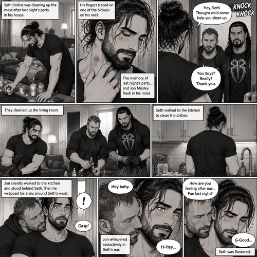 (Part 2) Seth Rollins was cleaning up the mess after last night’s party in his house. His fingers traced on one of the hickeys on his neck. The memory of last night’s party…and Jon Moxley Fresh in his mind. Seth blushed a little,Then there was a knock on the door. Seth walked to the door and answered it,It was Jon and Roman Reigns. They came to help Seth clean up. Seth was thankful for that. They cleaned up the living room. Seth walked to the kitchen to clean the dishes. Jon silently walked to the kitchen and stood behind Seth,Then he wrapped his arms around Seth’s waist. Seth gasped softly. “Hey baby” Jon whispered seductively in Seth’s ear. Seth blushed. “H-Hey” Seth said nervously. “How are you feeling after our…Fun last night?” Jon asked softly. Seth was flustered. “G-Good” Seth said Softly and nervously