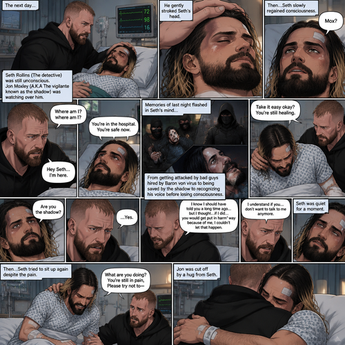 (Part 2 of the Vigilante x detective story). The next day,Seth Rollins (The detective) was still unconscious. Jon Moxley (A.K.A The vigilante known as the shadow) was watching over him. He gently stroked Seth’s head. Then…Seth slowly regained consciousness. He spoke weakly “Mox?”. “Hey Seth…I’m here” Jon said Softly. Seth was silent for a bit before he spoke weakly “Where am I?”. “You’re in the hospital,You’re safe now” Jon said softly. Memories of last night flashed in Seth’s mind,From getting attacked by Bad guys hired By Baron von virus to being saved by the shadow to recognizing his voice before losing consciousness. Seth tried to sit up but couldn’t because of the pain. “Take it easy okay?,You’re still healing” Jon said softly. Seth was quiet for a moment. Jon could tell something was on Seth’s mind. Then…Seth asked Jon the one question that he thought in his mind “Are you the shadow?”. Jon knew this day would come. He didn’t deny it. “…Yes” Jon said softly. Seth was quiet for a moment again. Jon gently took Seth’s hand as he spoke “I know I should have told you a long time ago…but I thought…if I did…you would get put in harm’s way because of me,I couldn’t let that happen”. Seth processed what Jon said. “I understand if you…don’t want to talk to me anymore” said Jon. It was silent for a while…Then Seth tried to sit up again despite the pain. Jon was confused. “What are you doing?,you’re still in pain,Please try not to-“ Jon was cut off By a Hug from Seth