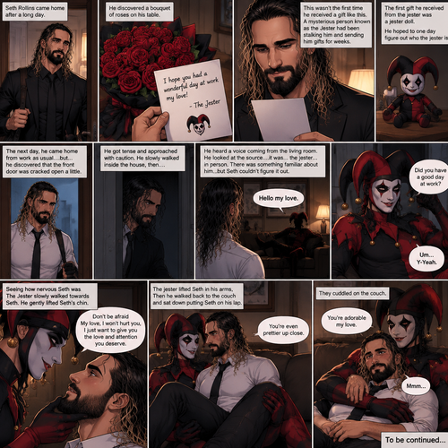 Seth Rollins came home after a long day,He discovered a bouquet of roses on his table. He reads the card,it says “I hope you had a wonderful day at work my love!-The jester”. This wasn’t the first time he received a gift like this. A mysterious person known as the Jester had been stalking him and sending him gifts for weeks. He was never able to figure who this person is. The first gift he received from the jester was a jester doll. He hoped to one day figure out who the jester is. The next day,he came home from work as usual….but….he discovered that the front door was cracked open a little. He got tense and approached with caution. He slowly walked inside the house,then….he heard a voice coming from the living room “Hello my love”. He looked at the source….it was…the jester….in person,Sitting on Seth’s couch. There was something familiar about him…but Seth couldn’t figure it out. “Did you have a good day at work?” Asked the Jester. Seth was a little nervous. “Um…Y-Yeah” said Seth. Seeing how nervous Seth was The Jester slowly walked towards Seth. He gently lifted Seth’s chin. “Don’t be afraid My love,I won’t hurt you,I just want to give you the love and attention you deserve” the jester said softly. Seth blushed a little. The jester lifted Seth in his arms,Then he walked back to the couch and sat down putting Seth on his lap. “You’re even prettier up close” the jester said softly. Seth’s heart fluttered. The jester Wrapped his arms around Seth. “You’re adorable my love” The jester said softly. Seth hummed softly. They cuddled on the couch. (End of part 1)