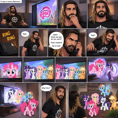 It was a sunny afternoon,Seth Rollins was watching tv,Then my little pony came on. Curiosity got the better of him so he watched,He ended up enjoying the show.Then his home phone rang,He sighed and got up to answer it,Then….Pinkie Pie started looking at Seth through the screen while he wasn’t looking.She showed Twilight,Rarity,Fluttershy,Rainbow Dash and Applejack.Seth seemed upset with someone on the phone,He cursed at the caller and then hung up angrily,He sighed.The ponies noticed he was upset…so…they decided to cheer him up,So….They jumped through the tv screen!!! Seth heard a noise coming from the living room. “What the-?” Said Seth.He went to investigate