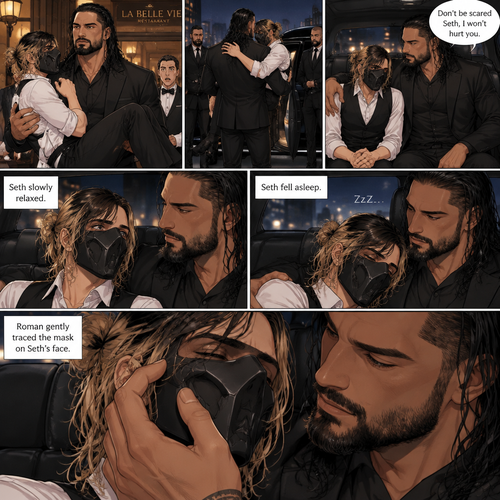 (Recap) Seth Rollins is a waiter at a restaurant,He’s wearing a mask that covers his face because all his life he was told he was ugly and he believed them,He’s also was even too afraid to look at mirrors,Then Roman Reigns (Mafia Boss) and his men walked in and sat down at a table,He wanted to see Seth personally,Seth was nervous but walked over here,Roman wrapped his arm around Seth’s waist and pulled him onto his lap,Seth gasped softly,Roman stated that he’s been Looking for Seth,Seth was confused,The manager walked over and was about to lecture Seth but Roman’s men pointed their weapons at him,Roman gave him a cold look and said “Don’t”,The manager got spooked and walked away,Roman looked back at Seth,Seth’s heart was racing. (And now part 3). Roman got up with Seth in his arms and walked out to his limousine. He put Seth on the seat,Then he got in and sat beside him. The driver drove away. Roman Wrapped his arm around Seth. “Don’t be scared Seth,I won’t hurt you” Roman Said softly. Seth slowly relaxed. Roman gently rubbed Seth’s back. Seth fell asleep. Roman gently traced the mask on Seth’s face