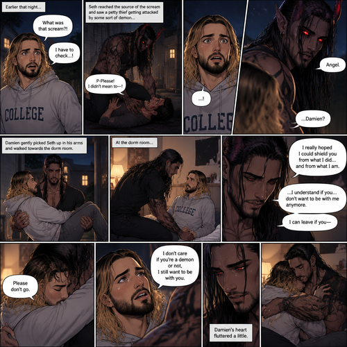 (Recap). Seth Rollins (College student) and Damien Priest (The bad boy) had been dating for 3 months now,Damien had been acting strangely possessive and protective of Seth,Anyone who ever picked on Seth had mysteriously disappeared,Nobody knew why,One night Seth just finished his homework assignment,He was about to get ready for bed,then he heard a scream,He ran outside to investigate,When he got to the source of the scream he saw A petty thief Getting attacked by some sort of demon,Seth got scared,The demon noticed Seth,Seth stumbled backward,The demon slowly walked towards Seth as if it didn’t want to scare him any further,Seth’s heart was pounding with fear,Then the demon spoke “Angel”,Seth’s eyes widened,There was only one person who calls him Angel,“Damien?” Seth asked,Damien Gently picked Seth up in his arms,He walked towards the dorm room with Seth In his arms. (And now Part 5). He arrived at the dorm room with Seth in his arms. He gently put Seth down on the bed. “I’m sorry for scaring you like that Angel” Damien said softly. “I really hoped I could shield you from what I did…and from what I am” Damien continued softly. Seth could tell that Damien was guilty. “..I…I understand if you…don’t want to be with me anymore” Damien said with a sad tone. “I can leave if you-“ Seth cuts Damien off with a hug. “Please don’t go” Seth said softly. Damien hugged him back. “I don’t care if you’re a demon or not,I still want to be with you” Seth said Softly. Damien’s heart fluttered a little