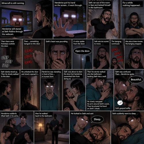 (part 2) Minecraft is still running. Herobrine still stared at Seth Rollins through the webcam. Seth was still paralyzed from fear. Herobrine put his hand on the screen…it went through. Seth ran out of the room in fear and locked himself in the bathroom. For a while nothing happened…then there were footsteps outside the door. Seth’s heart was pounding. Then…..something banged on the door. Seth scrambled away from the door in fear. Then a voice spoke from the door “Open the door”. Seth was too scared to move. The banging on the door continued. After about three minutes,The banging stopped. Seth slowly stood up,Then he slowly walked to the door. He unlocked the door and slowly opened it….Herobrine was standing in front of him….in human form. Seth was about to slam the door but herobrine prevented him from doing so,Then he slowly walked into the bathroom backing Seth into a wall. He slowly wrapped his arm around Seth’s waist,Then he placed his hand on Seth’s cheek. Seth was confused. Then….Herobrine spoke “Beautiful”. Seth gasped softly. Herobrine suddenly lifted Seth in his arms,then he walked back to the bedroom. He looked to Seth and said “Sleep”. Seth suddenly went to sleep