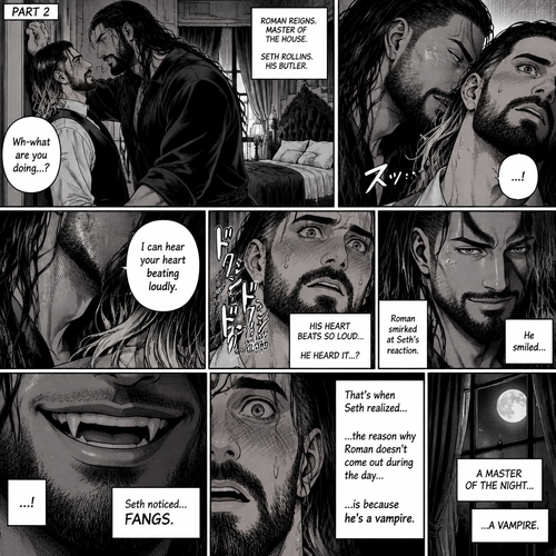 Part 2 of the Vampire x Butler story. Seth Rollins (The butler) was backed against the wall By Roman Reigns (The master of the house) in Roman’s bedroom. “Wh-what are you doing?” Seth asked nervously.Roman leaned forward to Seth’s neck.Seth’s heart beats loudly. Roman heard it,He whispered in Seth’s ear “I can hear your heart beating loudly”.Seth was flustered.Roman Smirked when he saw Seth’s reaction.Seth got a glimpse of Roman’s smirk.Roman Smiled,Seth Noticed…Fangs in Roman’s teeth.That’s when Seth Realized…the reason why Roman doesn’t come out during the day….is because he’s a vampire