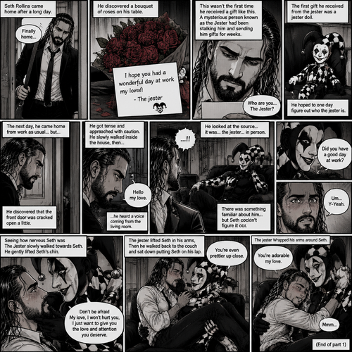 Seth Rollins came home after a long day,He discovered a bouquet of roses on his table. He reads the card,it says “I hope you had a wonderful day at work my love!-The jester”. This wasn’t the first time he received a gift like this. A mysterious person known as the Jester had been stalking him and sending him gifts for weeks. He was never able to figure who this person is. The first gift he received from the jester was a jester doll. He hoped to one day figure out who the jester is. The next day,he came home from work as usual….but….he discovered that the front door was cracked open a little. He got tense and approached with caution. He slowly walked inside the house,then….he heard a voice coming from the living room “Hello my love”. He looked at the source….it was…the jester….in person,Sitting on Seth’s couch. There was something familiar about him…but Seth couldn’t figure it out. “Did you have a good day at work?” Asked the Jester. Seth was a little nervous. “Um…Y-Yeah” said Seth. Seeing how nervous Seth was The Jester slowly walked towards Seth. He gently lifted Seth’s chin. “Don’t be afraid My love,I won’t hurt you,I just want to give you the love and attention you deserve” the jester said softly. Seth blushed a little. The jester lifted Seth in his arms,Then he walked back to the couch and sat down putting Seth on his lap. “You’re even prettier up close” the jester said softly. Seth’s heart fluttered. The jester Wrapped his arms around Seth. “You’re adorable my love” The jester said softly. Seth hummed softly. They cuddled on the couch. (End of part 1)