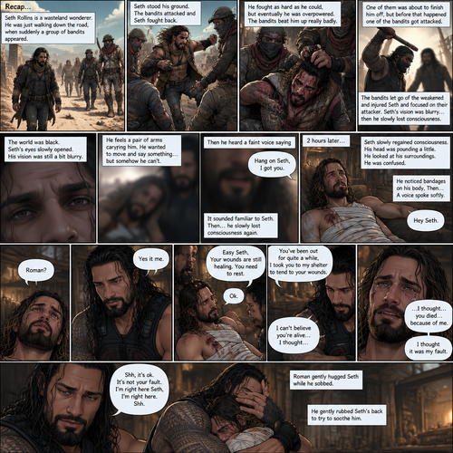 (Recap).Seth Rollins is a wasteland wonderer,He was just walking down the road,Then suddenly A group of bandits appeared,Seth stood his ground,Then the bandits attacked and Seth fought back,He fought back as hard as he could,but eventually he was overpowered,The bandits beat him up really badly,One of them was about to finish him off but before that happened One of the bandits got attacked,The bandits let go of the weakened and Injured Seth and focused on their attacker,Seth’s vision was a bit blurry,he couldn’t see who was attacking the bandits,then he slowly lost consciousness. (And now part 2). The world was black. Seth’s eyes slowly opened,His vision was still a bit blurry. He feels a pair of arms carrying him. He wanted to move and say something…but somehow he can’t. Then he heard a faint voice saying “Hang on Seth,I got you”. It sounded familiar to Seth. Then…Seth slowly lost consciousness again. 2 hours later,Seth slowly regained consciousness. His head was pounding a little. He looked at his surroundings. He was confused. He slowly sat up despite the pain. He noticed bandages on his body,Then….A voice spoke softly “Hey Seth”. He recognized that voice…it was Roman Reigns. Seth looked up. “Roman?” Seth asked softly. Roman Sat next to Seth. “Yes it me” Roman said softly. Seth tried to get up but Roman stopped him. “Easy Seth,Your wounds are still healing,You need to rest” said Roman. “Ok” Seth said softly. “You’ve been out for quite a while,I took you to my shelter to tend to your wounds” Roman said softly. Seth was quiet for a little. Then he spoke “I can’t believe you’re alive…I thought…” tears welled up in his eyes,Then he continued to speak “…I thought…you died…because of me”. Roman was sad to hear that Seth blamed himself for what happened. “I thought it was my fault” Seth said through his tears. Roman gently hugged Seth while he sobbed. “Shh,it’s ok,It’s not your fault,I’m right here Seth,I’m right here,Shh” Roman said softly. He gently rubbed Seth’s back to try to soothe him. (End of part 2)