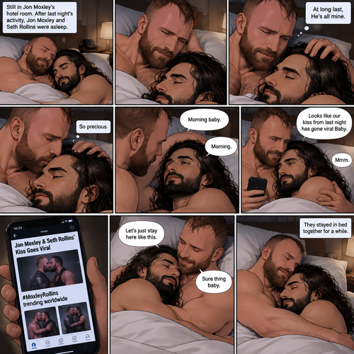 (Part 3). Still in Jon Moxley’s hotel room. Jon Moxley and Seth Rollins were asleep after last night’s activity. Jon slowly woke up,he looked down at Seth who was still asleep. Jon smiled,then he gently stroked Seth’s head. “At long last,He’s all mine” Jon thought to himself. He gently kissed Seth’s forehead. Seth hummed softly in his sleep. “So precious” Jon thought to himself. Seth slowly woke up. “Morning baby” Jon said softly. “Morning” Seth said softly. Jon gently pulled Seth closer to him. Jon picked up his phone. That kiss with Seth from last night went viral. Jon looked at Seth and smiled. “Looks like our kiss from last night has gone viral Baby” Jon said Softly. Seth hummed softly. Jon puts his phone back on the nightstand. “Let’s just stay here like this” Seth said Softly. Jon smiled softly and said “Sure thing baby”. They stayed in bed together for a while