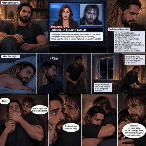 (Recap) Seth Rollins was at his house after a long day,A news report came on tv,The reporter said that Jon Moxley A.KA the Joker had escaped from the asylum that morning,Seth tensed up a bit,he and Jon used to date….then car accident happened witch messed up Jon’s mind,he started behaving erratically becoming the joker,he still loved Seth despite all that,then the cops came and took Jon away,Seth was devastated,he blamed himself ever since,he tried to move on but couldn’t. (And now part 2). Seth was asleep in his bed….then he was woken up by a noise coming from downstairs. He grabbed a bat and walked downstairs,when He got downstairs…he noticed…one of the windows in the living room was open. He got spooked. He ran to his home phone to call the police….but before he picked up the phone….someone grabbed him from behind. “Help!” Seth yelled. The person covered Seth’s mouth. Then he whispered in Seth’s ear “shh,it’s just me baby,it’s just me”. Seth recognized the voice….It was Jon. He removed his hand from Seth’s mouth. He wrapped his arms around Seth. “I missed you so much baby” Jon said Softly. Seth dropped the bat,Then tears rolled down his face. He wrapped his arms around Jon tightly while tears were still pouring down his face as if he were afraid that Jon was gonna be taken away from him again. Jon Gently rubbed Seth’s back. “Oh baby,my poor baby,It’s ok,I’m right here,I’m not leaving you,not ever again” Jon said softly