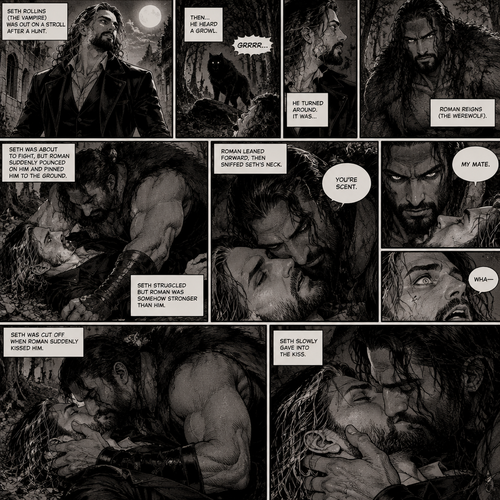 (Part 1 of the Werewolf x Vampire story). Seth Rollins (The Vampire) was out on a stroll after a hunt,Then…he heard a growl. He turned around, It was…Roman Reigns (The werewolf). Seth was about to fight,But Roman suddenly pounced on him and pinned him to the ground. Seth struggled But Roman was somehow stronger than him. Roman leaned forward,Then sniffed Seth’s neck. Seth gasped softly. “You’re Scent” Said Roman. Seth was confused. Roman looked at Seth’s eyes. “My mate” Said Roman. Seth’s eyes widened. “Wha-“ Seth was cut off when Roman suddenly kissed him. Seth slowly gave into the kiss